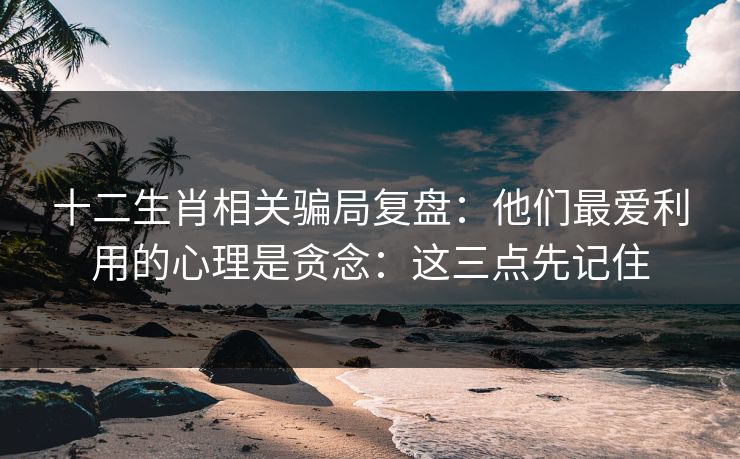 十二生肖相关骗局复盘：他们最爱利用的心理是贪念：这三点先记住