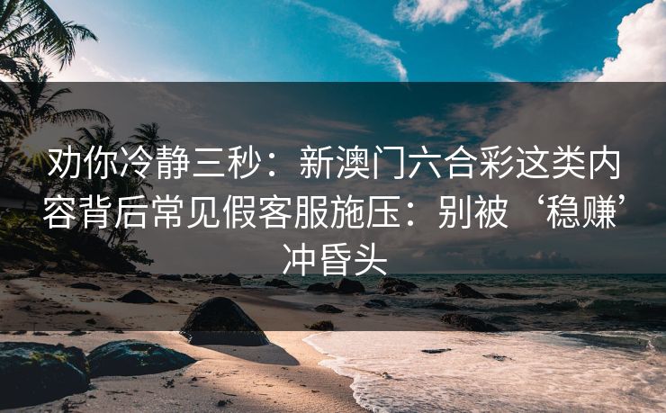 劝你冷静三秒：新澳门六合彩这类内容背后常见假客服施压：别被‘稳赚’冲昏头