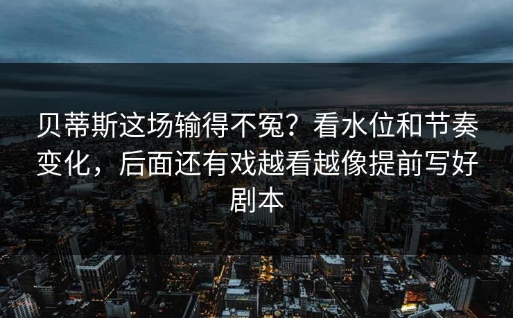 贝蒂斯这场输得不冤？看水位和节奏变化，后面还有戏越看越像提前写好剧本