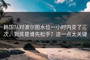 韩国队对波尔图水位一小时内变了三次，到底是谁先松手？这一点太关键