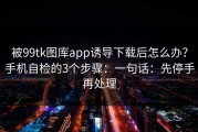 被99tk图库app诱导下载后怎么办？手机自检的3个步骤：一句话：先停手再处理