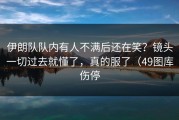 伊朗队队内有人不满后还在笑？镜头一切过去就懂了，真的服了（49图库伤停