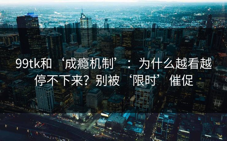 99tk和‘成瘾机制’：为什么越看越停不下来？别被‘限时’催促