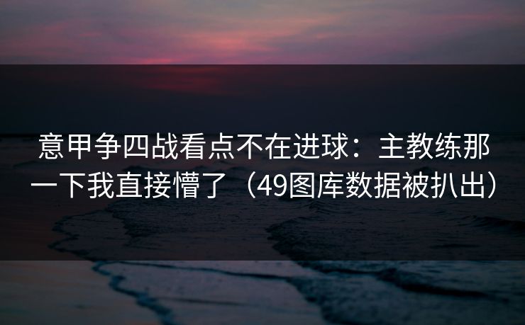 意甲争四战看点不在进球：主教练那一下我直接懵了（49图库数据被扒出）