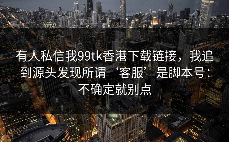 有人私信我99tk香港下载链接，我追到源头发现所谓‘客服’是脚本号：不确定就别点