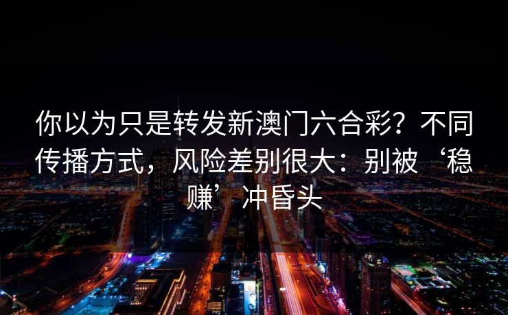 你以为只是转发新澳门六合彩?不同传播方式,风险差别很大:别被‘稳赚’冲昏头 你以为只是转发新澳门六合彩?不同传播方式,风险差别很大:别被‘稳赚’冲昏头