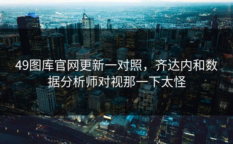 49图库官网更新一对照,齐达内和数据分析师对视那一下太怪 49图库官网更新一对照,齐达内和数据分析师对视那一下太怪