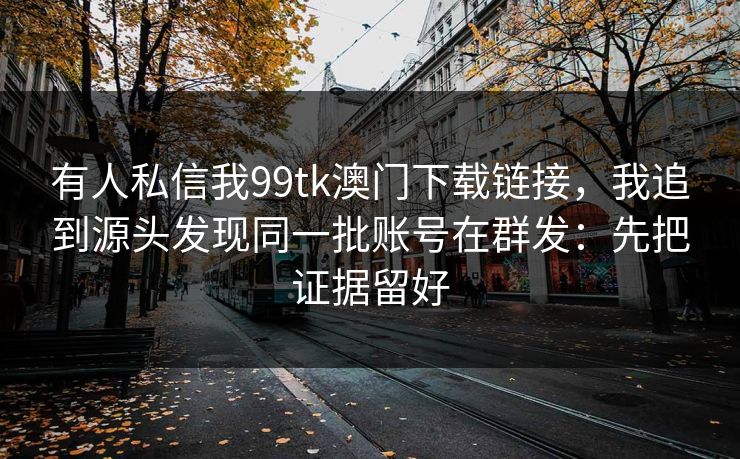 有人私信我99tk澳门下载链接，我追到源头发现同一批账号在群发：先把证据留好