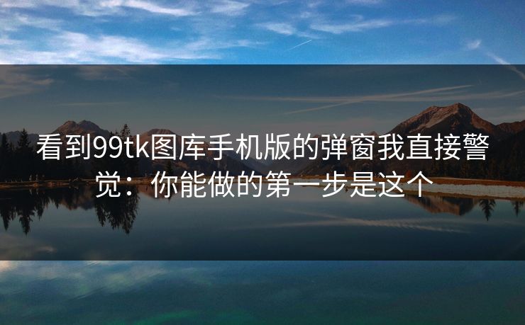 看到99tk图库手机版的弹窗我直接警觉：你能做的第一步是这个