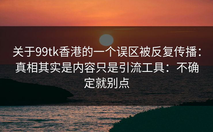 关于99tk香港的一个误区被反复传播：真相其实是内容只是引流工具：不确定就别点
