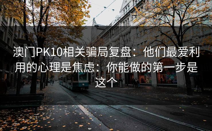 澳门PK10相关骗局复盘：他们最爱利用的心理是焦虑：你能做的第一步是这个