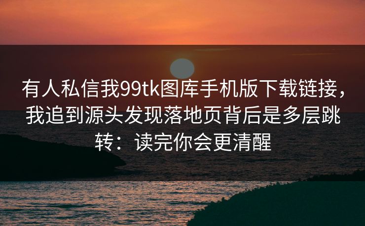 有人私信我99tk图库手机版下载链接,我追到源头发现落地页背后是多层跳转:读完你会更清醒 有人私信我99tk图库手机版下载链接,我追到源头发现落地页背后是多层跳转:读完你会更清醒