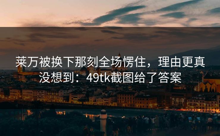 莱万被换下那刻全场愣住，理由更真没想到：49tk截图给了答案