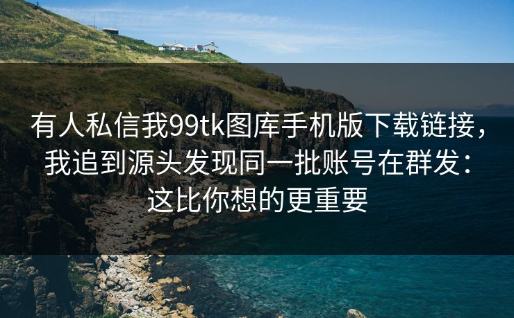 有人私信我99tk图库手机版下载链接，我追到源头发现同一批账号在群发：这比你想的更重要