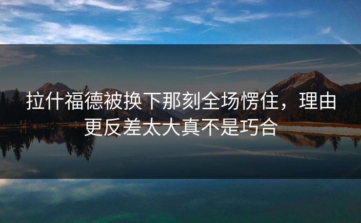 拉什福德被换下那刻全场愣住，理由更反差太大真不是巧合