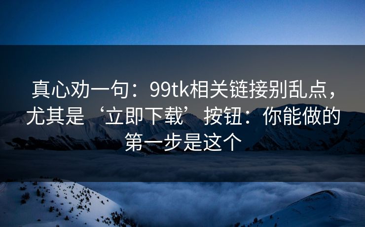 真心劝一句：99tk相关链接别乱点，尤其是‘立即下载’按钮：你能做的第一步是这个
