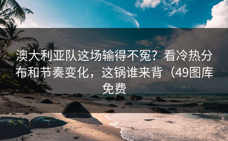 澳大利亚队这场输得不冤?看冷热分布和节奏变化,这锅谁来背(49图库免费 澳大利亚队这场输得不冤?看冷热分布和节奏变化,这锅谁来背(49图库免费