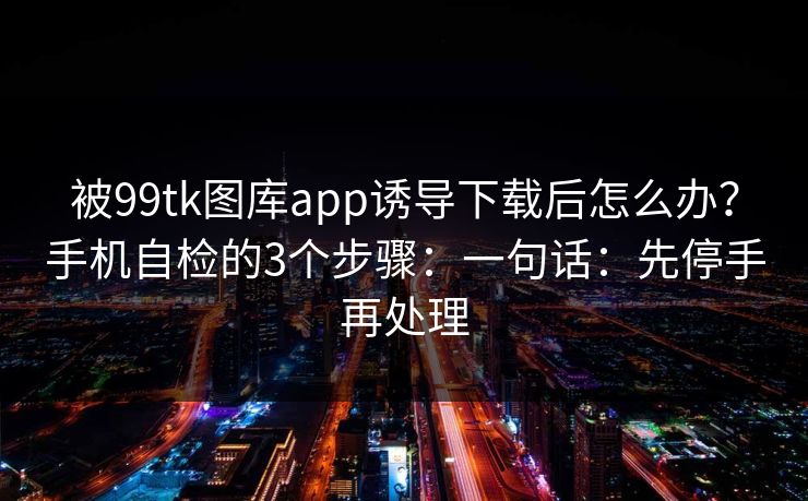 被99tk图库app诱导下载后怎么办？手机自检的3个步骤：一句话：先停手再处理