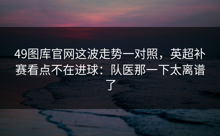 49图库官网这波走势一对照,英超补赛看点不在进球:队医那一下太离谱了 49图库官网这波走势一对照,英超补赛看点不在进球:队医那一下太离谱了