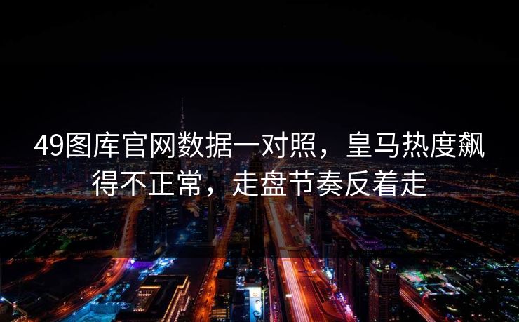 49图库官网数据一对照，皇马热度飙得不正常，走盘节奏反着走