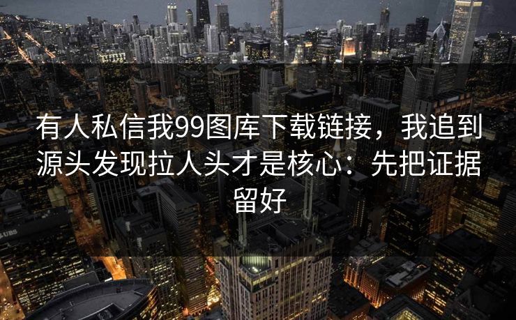 有人私信我99图库下载链接，我追到源头发现拉人头才是核心：先把证据留好